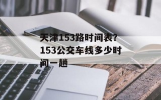 天津153路时间表？153公交车线多少时间一趟