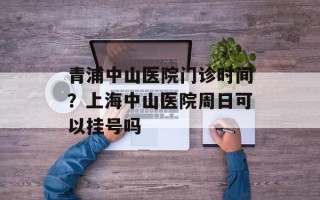 青浦中山医院门诊时间？上海中山医院周日可以挂号吗