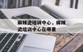 麻辣烫培训中心，麻辣烫培训中心在哪里