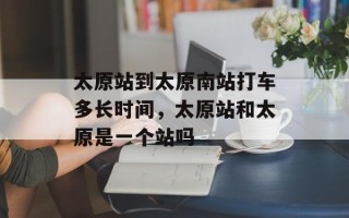 太原站到太原南站打车多长时间，太原站和太原是一个站吗