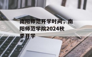 南阳师范开学时间，南阳师范学院2024秋季开学