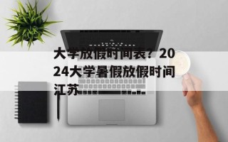 大学放假时间表？2024大学暑假放假时间江苏
