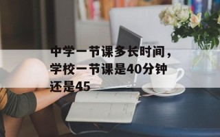 中学一节课多长时间，学校一节课是40分钟还是45