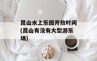 昆山水上乐园开放时间(昆山有没有大型游乐场)