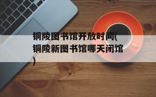 铜陵图书馆开放时间(铜陵新图书馆哪天闭馆)