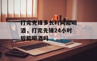 打完先锋多长时间能喝酒，打完先锋24小时后能喝酒吗