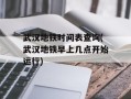 武汉地铁时间表查询(武汉地铁早上几点开始运行)