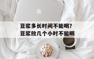 豆浆多长时间不能喝？豆浆放几个小时不能喝