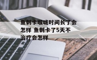 鱼刺卡喉咙时间长了会怎样 鱼刺卡了5天不治疗会怎样