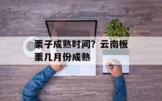 栗子成熟时间？云南板栗几月份成熟