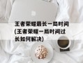 王者荣耀最长一局时间(王者荣耀一局时间过长如何解决)