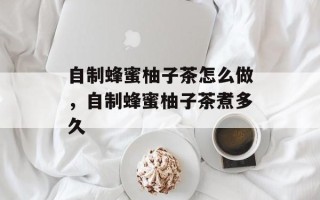 自制蜂蜜柚子茶怎么做，自制蜂蜜柚子茶煮多久
