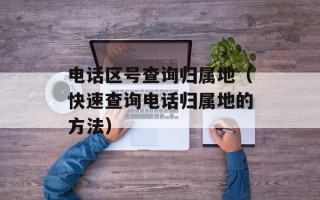电话区号查询归属地（快速查询电话归属地的方法）