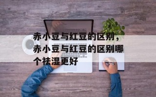 赤小豆与红豆的区别，赤小豆与红豆的区别哪个祛湿更好