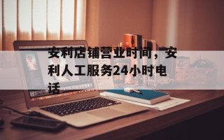 安利店铺营业时间，安利人工服务24小时电话