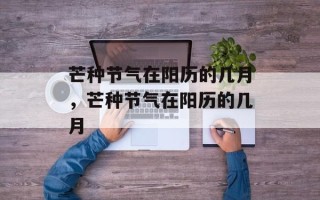 芒种节气在阳历的几月，芒种节气在阳历的几月