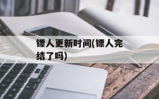 镖人更新时间(镖人完结了吗)