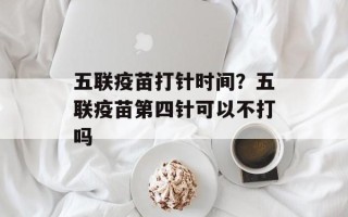 五联疫苗打针时间？五联疫苗第四针可以不打吗