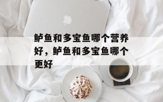 鲈鱼和多宝鱼哪个营养好，鲈鱼和多宝鱼哪个更好