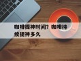 咖啡提神时间？咖啡持续提神多久