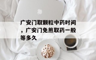 广安门取颗粒中药时间，广安门免煎取药一般等多久