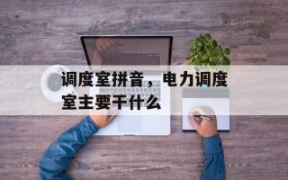 调度室拼音，电力调度室主要干什么