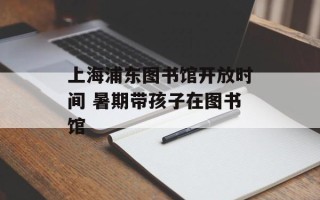 上海浦东图书馆开放时间 暑期带孩子在图书馆