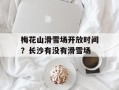 梅花山滑雪场开放时间？长沙有没有滑雪场