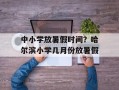 中小学放暑假时间？哈尔滨小学几月份放暑假