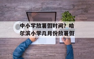 中小学放暑假时间？哈尔滨小学几月份放暑假