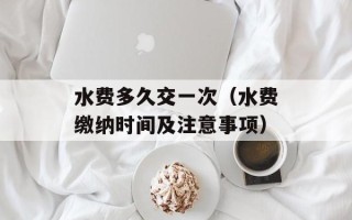 水费多久交一次（水费缴纳时间及注意事项）
