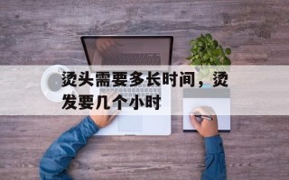 烫头需要多长时间，烫发要几个小时