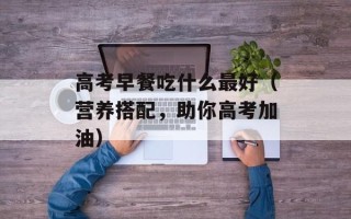 高考早餐吃什么最好（营养搭配，助你高考加油）