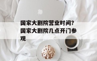 国家大剧院营业时间？国家大剧院几点开门参观