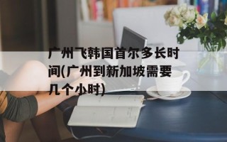 广州飞韩国首尔多长时间(广州到新加坡需要几个小时)