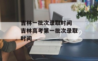 吉林一批次录取时间 吉林高考第一批次录取时间