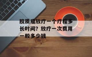 胶质瘤放疗一个疗程多长时间？放疗一次费用一般多少钱