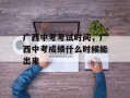 广西中考考试时间，广西中考成绩什么时候能出来