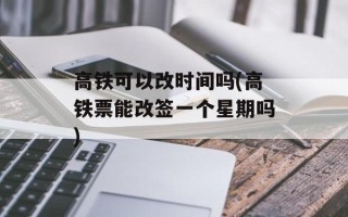 高铁可以改时间吗(高铁票能改签一个星期吗)