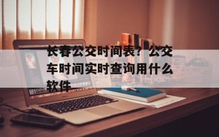 长春公交时间表？公交车时间实时查询用什么软件