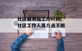 社区服务站工作时间(社区工作人员几点下班)