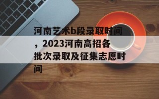 河南艺术b段录取时间，2023河南高招各批次录取及征集志愿时间