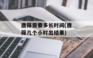 唐筛需要多长时间(唐筛几个小时出结果)