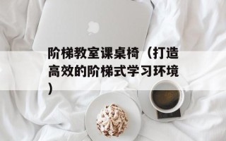 阶梯教室课桌椅（打造高效的阶梯式学习环境）