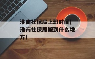 淮南社保局上班时间(淮南社保局搬到什么地方)