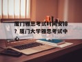 厦门雅思考试时间安排？厦门大学雅思考试中心