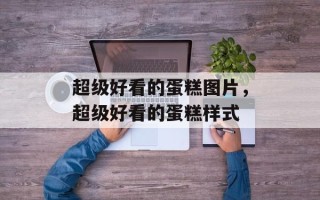 超级好看的蛋糕图片，超级好看的蛋糕样式