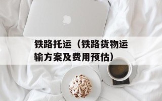 铁路托运（铁路货物运输方案及费用预估）