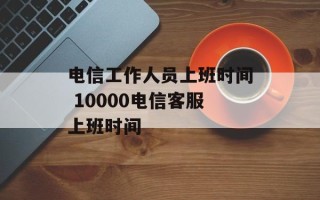 电信工作人员上班时间 10000电信客服上班时间