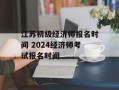 江苏初级经济师报名时间 2024经济师考试报名时间